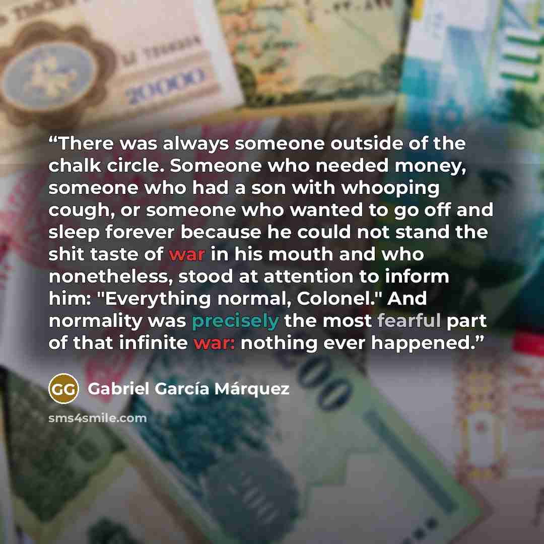 “There was always someone outside of the chalk circle. Someone who needed money, someone who had a son with whooping cough, or someone who wanted to go off and sleep forever because he could not stand the shit taste of war in his mouth and who nonetheless, stood at attention to inform him…” quote by Gabriel García Márquez