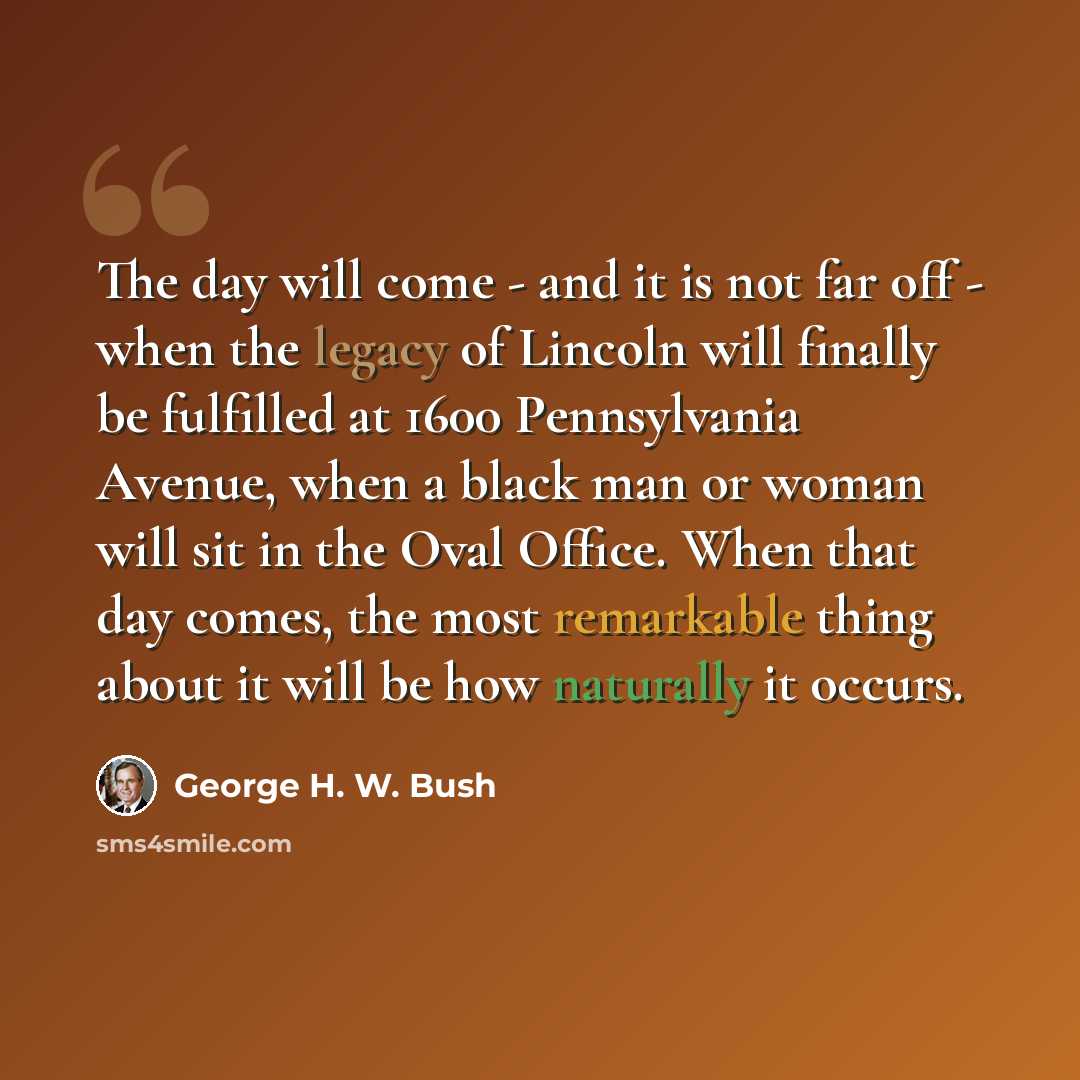 “The day will come - and it is not far off - when the legacy of Lincoln will finally be fulfilled at 1600 Pennsylvania Avenue, when a black man or woman will sit in the Oval Office. When that day comes, the most remarkable thing about it will be how naturally it occurs.” quote by George H. W. Bush