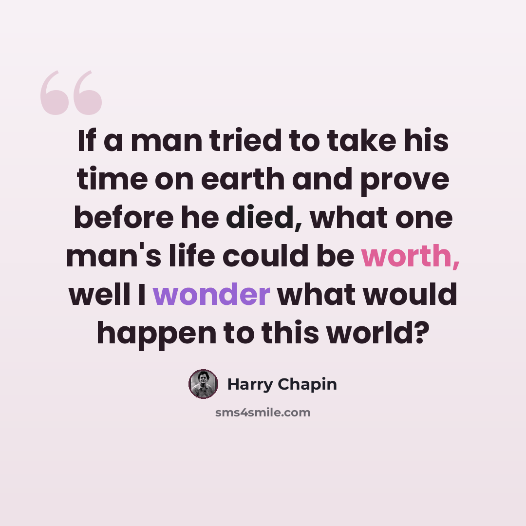 “If a man tried to take his time on earth and prove before he died, what one man's life could be worth, well I wonder what would happen to this world?” quote by Harry Chapin
