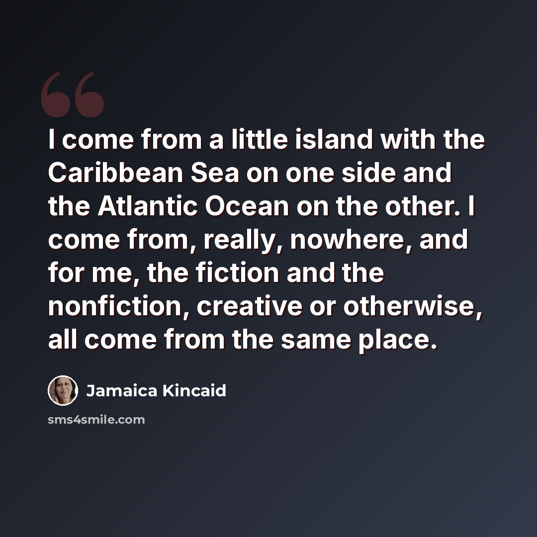 “I come from a little island with the Caribbean Sea on one side and the Atlantic Ocean on the other. I come from, really, nowhere, and for me, the fiction and the nonfiction, creative or otherwise, all come from the same place.” quote by Jamaica Kincaid