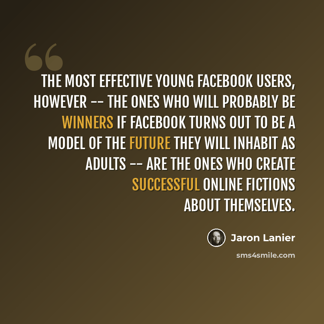 “The most effective young Facebook users, however -- the ones who will probably be winners if Facebook turns out to be a model of the future they will inhabit as adults -- are the ones who create successful online fictions about themselves.” quote by Jaron Lanier