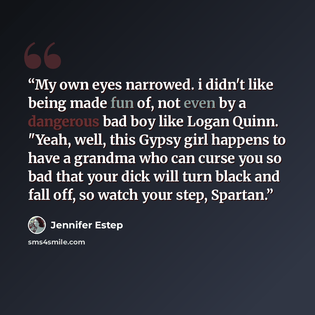 “My own eyes narrowed. i didn't like being made fun of, not even by a dangerous bad boy like Logan Quinn. "Yeah, well, this Gypsy girl happens to have a grandma who can curse you so bad that your dick will turn black and fall off, so watch your step, Spartan.” quote by Jennifer Estep