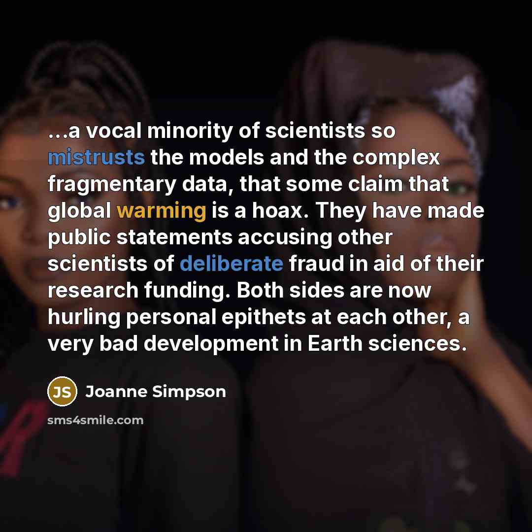 “...a vocal minority of scientists so mistrusts the models and the complex fragmentary data, that some claim that global warming is a hoax. They have made public statements accusing other scientists of deliberate fraud in aid of their research funding. Both sides are now hurling personal epithets…” quote by Joanne Simpson