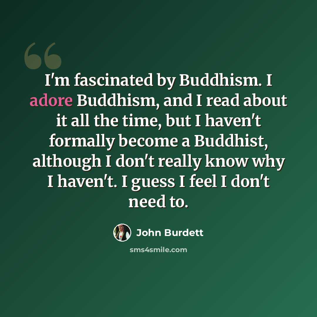 “I'm fascinated by Buddhism. I adore Buddhism, and I read about it all the time, but I haven't formally become a Buddhist, although I don't really know why I haven't. I guess I feel I don't need to.” quote by John Burdett