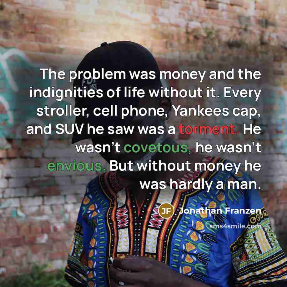 “The problem was money and the indignities of life without it. Every stroller, cell phone, Yankees cap, and SUV he saw was a torment. He wasn't covetous, he wasn't envious. But without money he was hardly a man.” quote by Jonathan Franzen