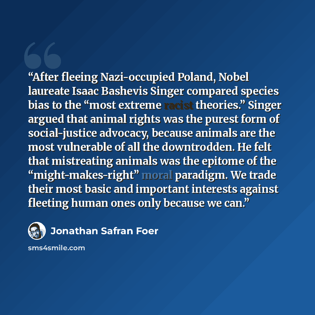 “After fleeing Nazi-occupied Poland, Nobel laureate Isaac Bashevis Singer compared species bias to the “most extreme racist theories.” Singer argued that animal rights was the purest form of social-justice advocacy, because animals are the most vulnerable of all the downtrodden. He felt that…” quote by Jonathan Safran Foer