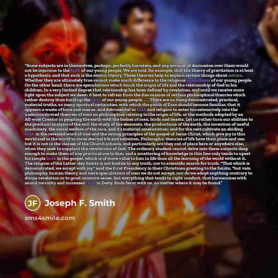“Some subjects are in themselves, perhaps, perfectly harmless, and any amount of discussion over them would not be injurious to the faith of our young people. We are told, for example, that the theory of gravitation is at best a hypothesis, and that such is the atomic theory. These theories help to…” quote by Joseph F. Smith
