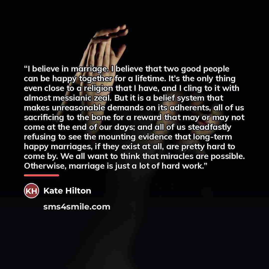 “I believe in marriage. I believe that two good people can be happy together for a lifetime. It’s the only thing even close to a religion that I have, and I cling to it with almost messianic zeal. But it is a belief system that makes unreasonable demands on its adherents, all of us sacrificing to…” quote by Kate Hilton