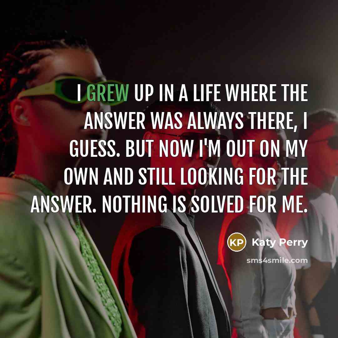 “I grew up in a life where the answer was always there, I guess. But now I'm out on my own and still looking for the answer. Nothing is solved for me.” quote by Katy Perry