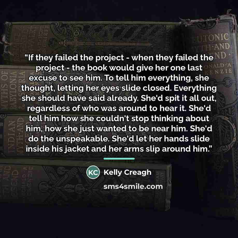 “If they failed the project - when they failed the project - the book would give her one last excuse to see him. To tell him everything, she thought, letting her eyes slide closed. Everything she should have said already. She'd spit it all out, regardless of who was around to hear it. She'd tell…” quote by Kelly Creagh
