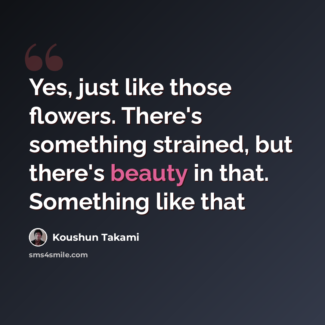 “Yes, just like those flowers. There's something strained, but there's beauty in that. Something like that” quote by Koushun Takami