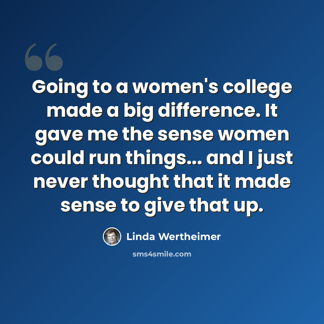 “Going to a women's college made a big difference. It gave me the sense women could run things... and I just never thought that it made sense to give that up.” quote by Linda Wertheimer