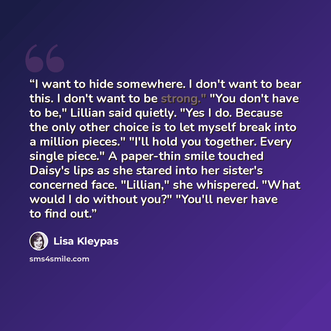 “I want to hide somewhere. I don't want to bear this. I don't want to be strong." "You don't have to be," Lillian said quietly. "Yes I do. Because the only other choice is to let myself break into a million pieces." "I'll hold you together. Every single piece." A paper-thin smile touched Daisy's…” quote by Lisa Kleypas