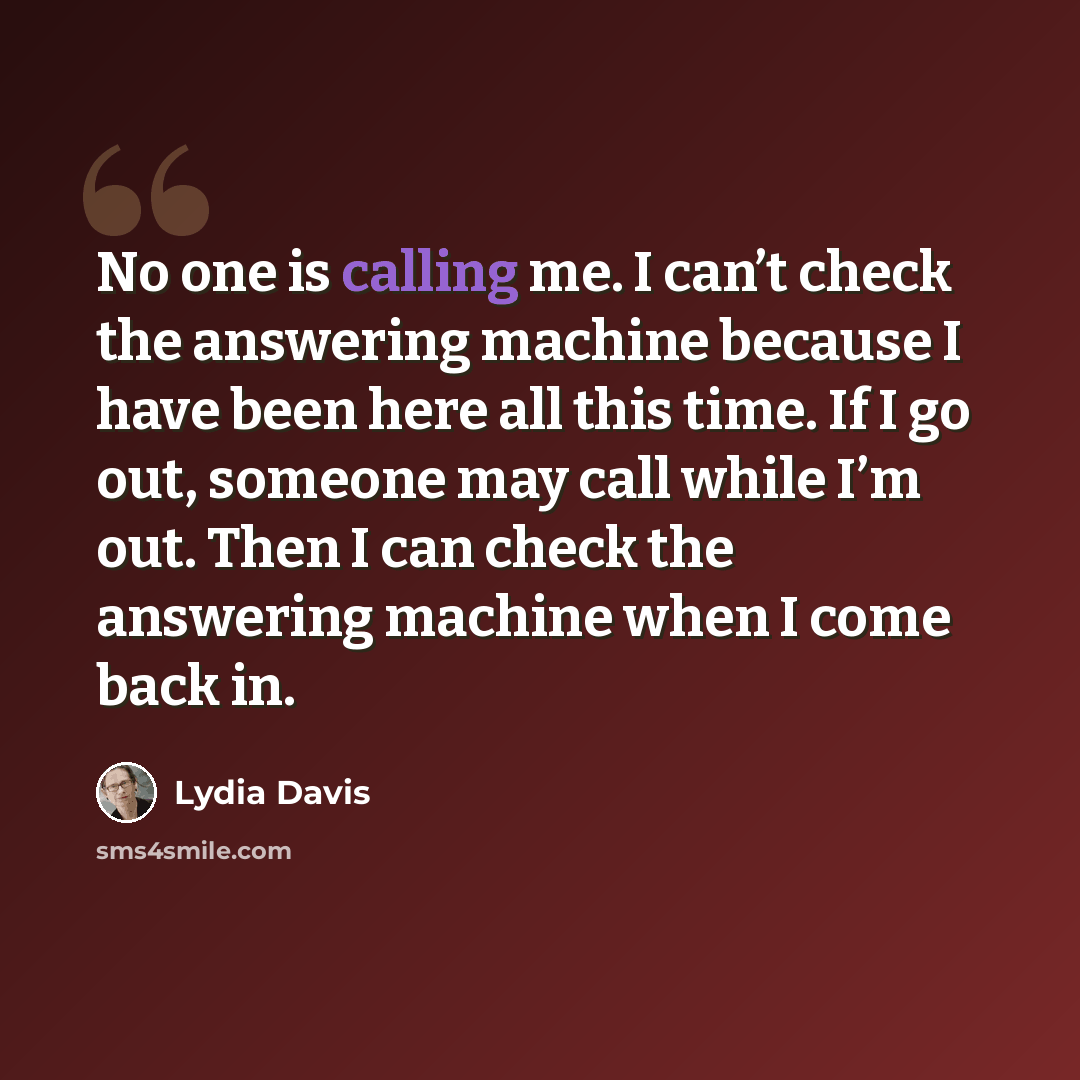 “No one is calling me. I can’t check the answering machine because I have been here all this time. If I go out, someone may call while I’m out. Then I can check the answering machine when I come back in.” quote by Lydia Davis