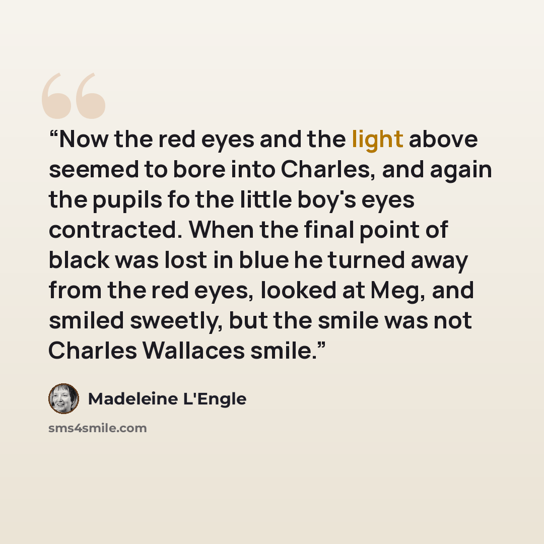 “Now the red eyes and the light above seemed to bore into Charles, and again the pupils fo the little boy's eyes contracted. When the final point of black was lost in blue he turned away from the red eyes, looked at Meg, and smiled sweetly, but the smile was not Charles Wallaces smile.” quote by Madeleine L'Engle