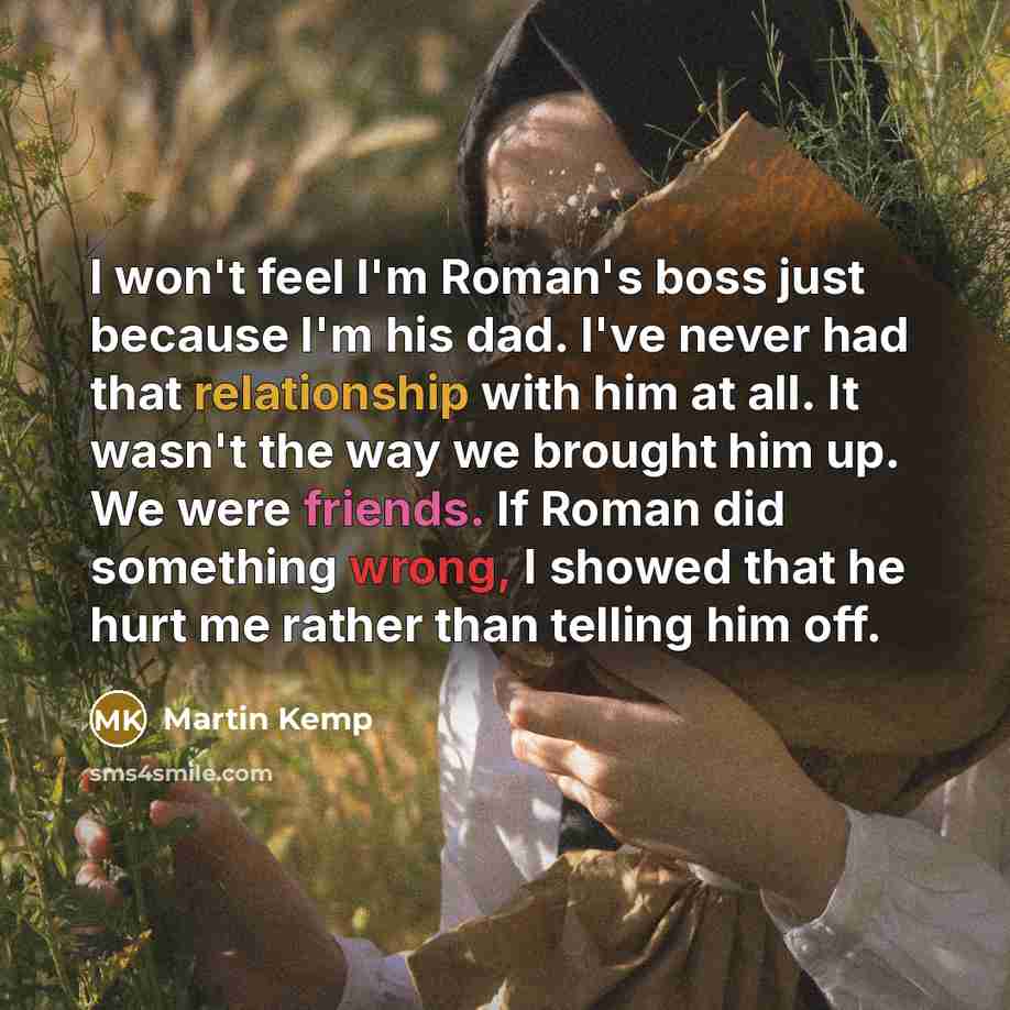 “I won't feel I'm Roman's boss just because I'm his dad. I've never had that relationship with him at all. It wasn't the way we brought him up. We were friends. If Roman did something wrong, I showed that he hurt me rather than telling him off.” quote by Martin Kemp