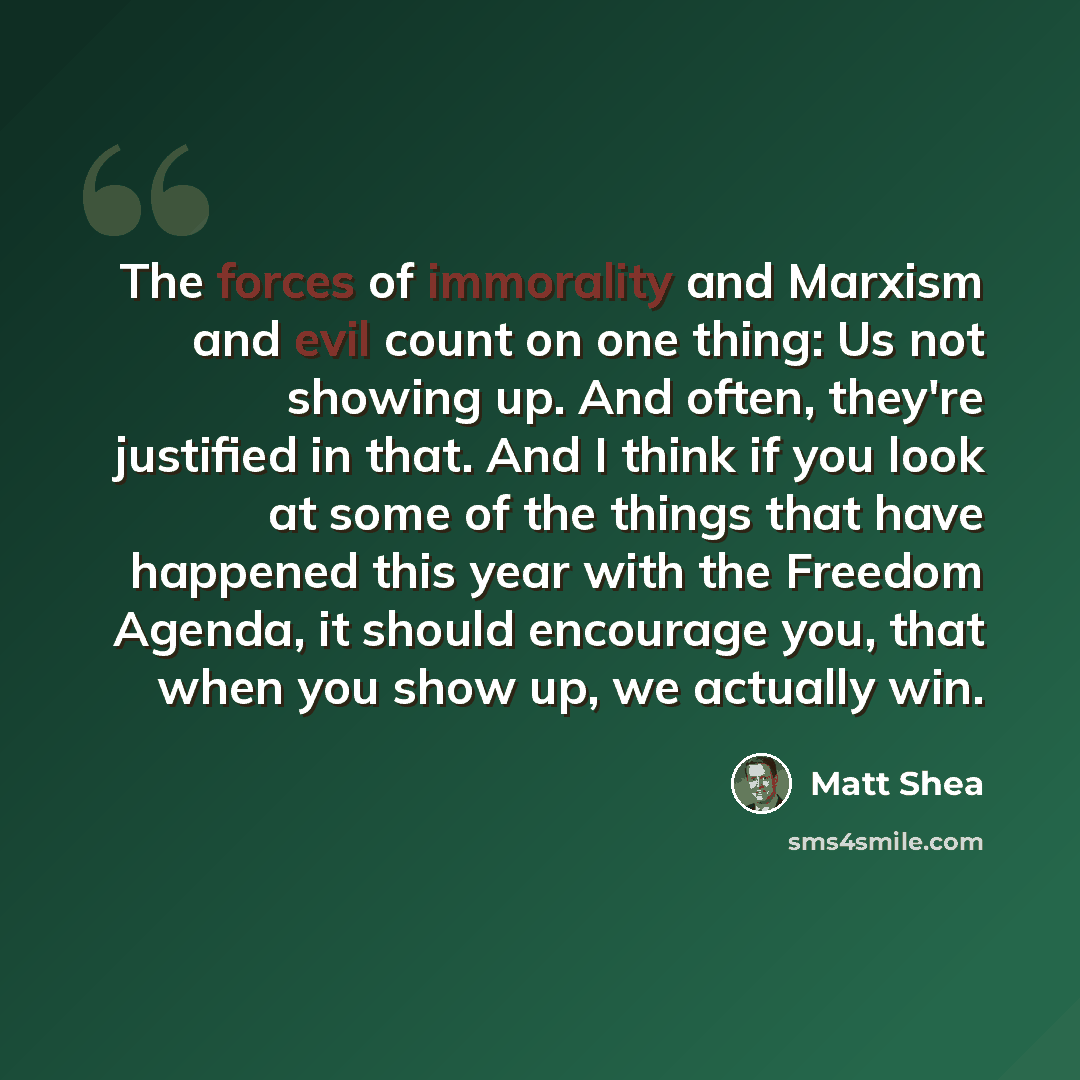“The forces of immorality and Marxism and evil count on one thing: Us not showing up. And often, they're justified in that. And I think if you look at some of the things that have happened this year with the Freedom Agenda, it should encourage you, that when you show up, we actually win.” quote by Matt Shea
