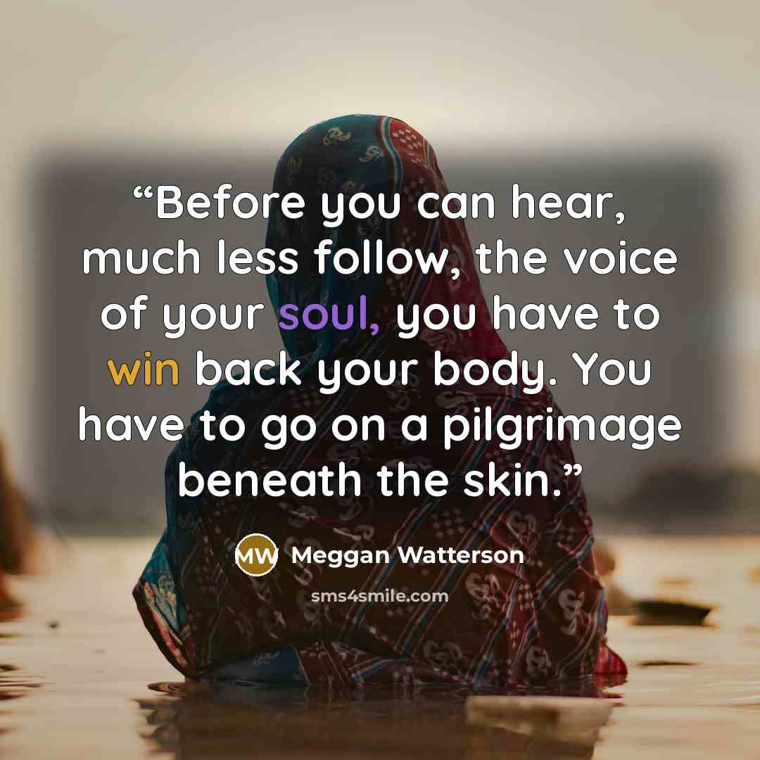 “Before you can hear, much less follow, the voice of your soul, you have to win back your body. You have to go on a pilgrimage beneath the skin.” quote by Meggan Watterson