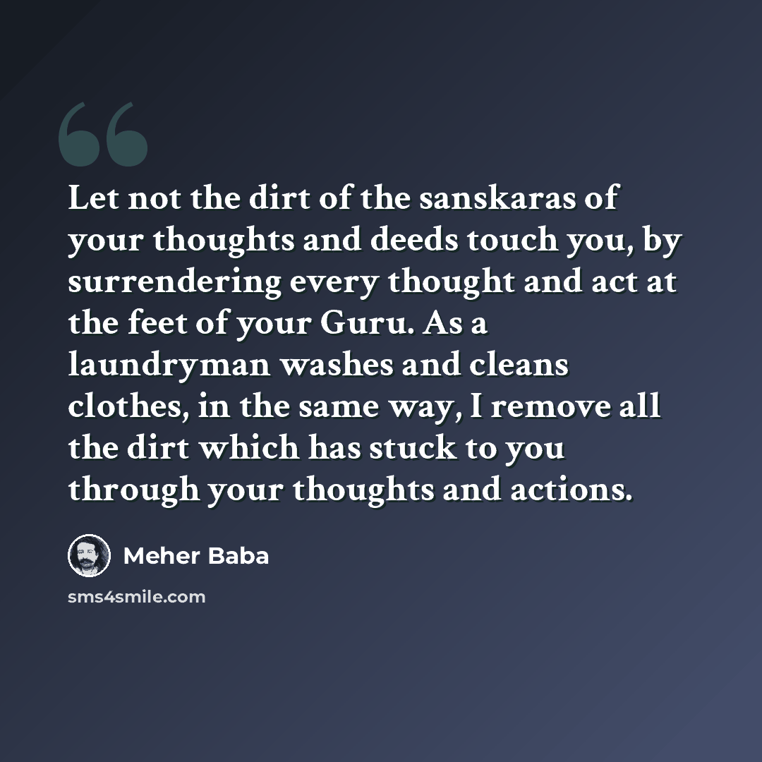 “Let not the dirt of the sanskaras of your thoughts and deeds touch you, by surrendering every thought and act at the feet of your Guru. As a laundryman washes and cleans clothes, in the same way, I remove all the dirt which has stuck to you through your thoughts and actions.” quote by Meher Baba