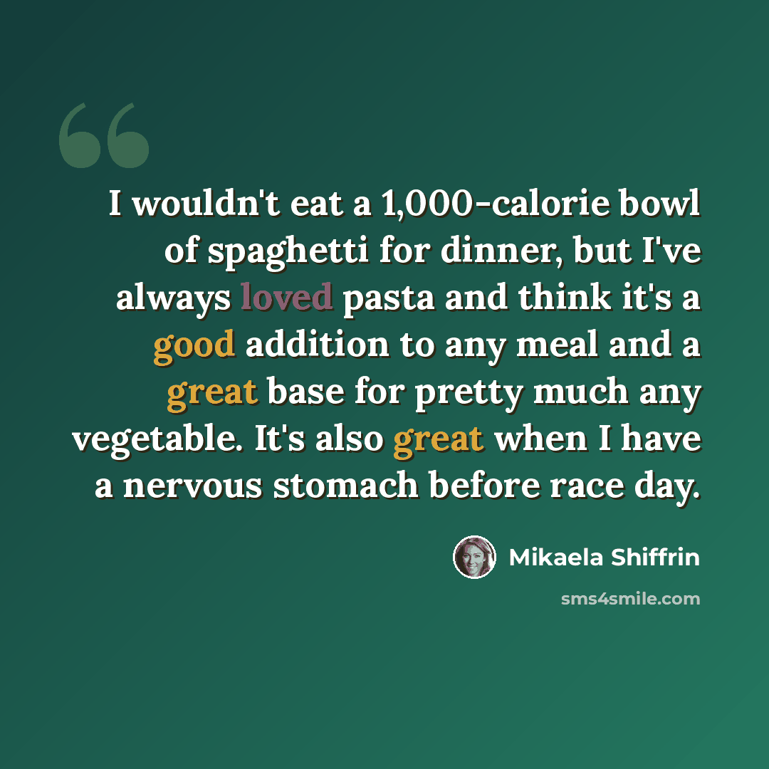 “I wouldn't eat a 1,000-calorie bowl of spaghetti for dinner, but I've always loved pasta and think it's a good addition to any meal and a great base for pretty much any vegetable. It's also great when I have a nervous stomach before race day.” quote by Mikaela Shiffrin