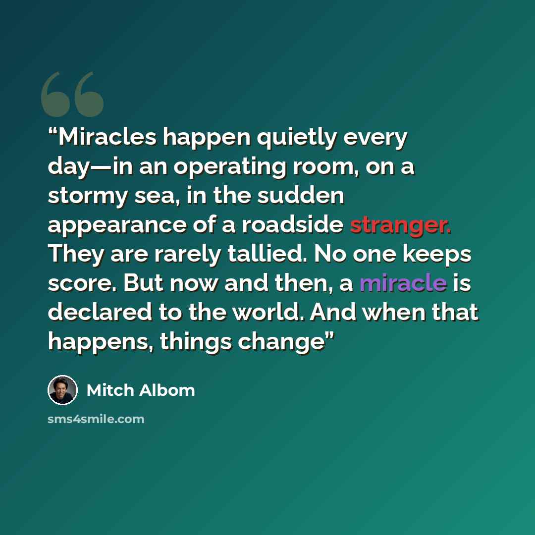 “Miracles happen quietly every day—in an operating room, on a stormy sea, in the sudden appearance of a roadside stranger. They are rarely tallied. No one keeps score. But now and then, a miracle is declared to the world. And when that happens, things change” quote by Mitch Albom