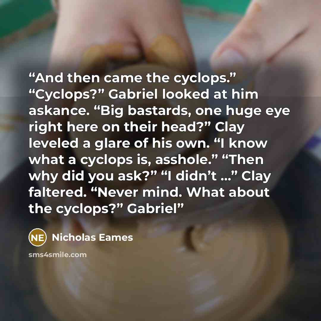 “And then came the cyclops.” “Cyclops?” Gabriel looked at him askance. “Big bastards, one huge eye right here on their head?” Clay leveled a glare of his own. “I know what a cyclops is, asshole.” “Then why did you ask?” “I didn’t …” Clay faltered. “Never mind. What about the cyclops?” Gabriel” quote by Nicholas Eames