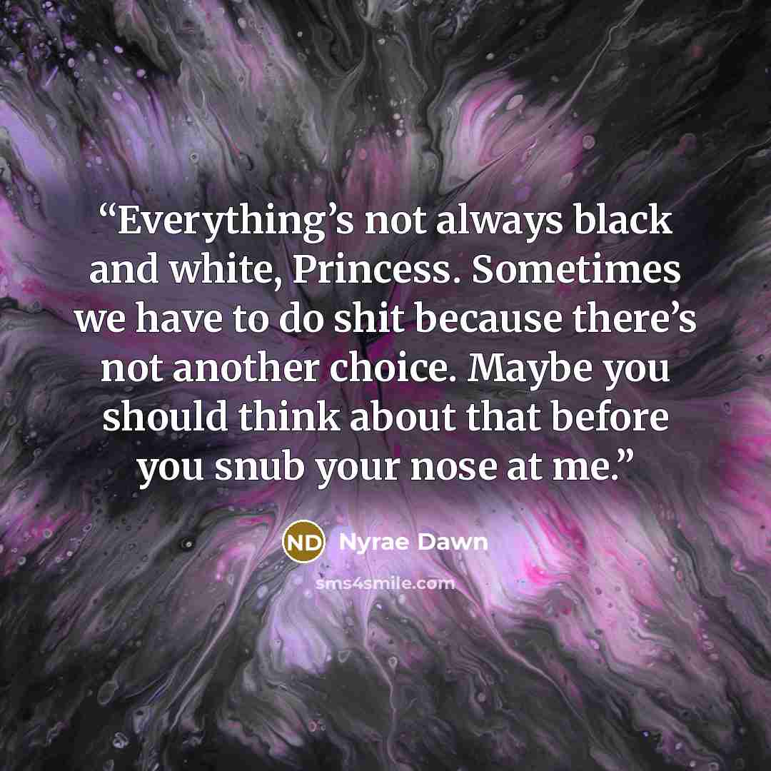“Everything’s not always black and white, Princess. Sometimes we have to do shit because there’s not another choice. Maybe you should think about that before you snub your nose at me.” quote by Nyrae Dawn