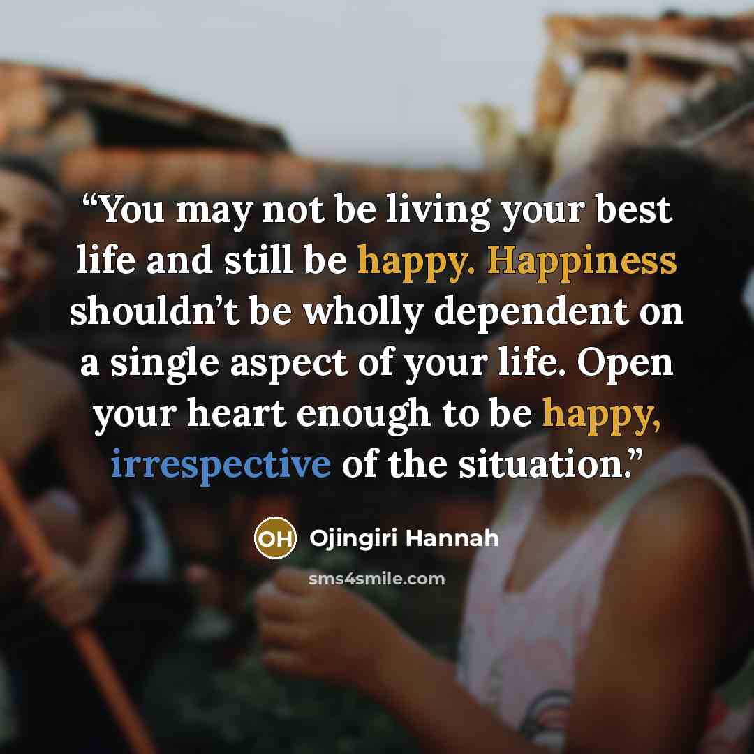 “You may not be living your best life and still be happy. Happiness shouldn’t be wholly dependent on a single aspect of your life. Open your heart enough to be happy, irrespective of the situation.” quote by Ojingiri Hannah