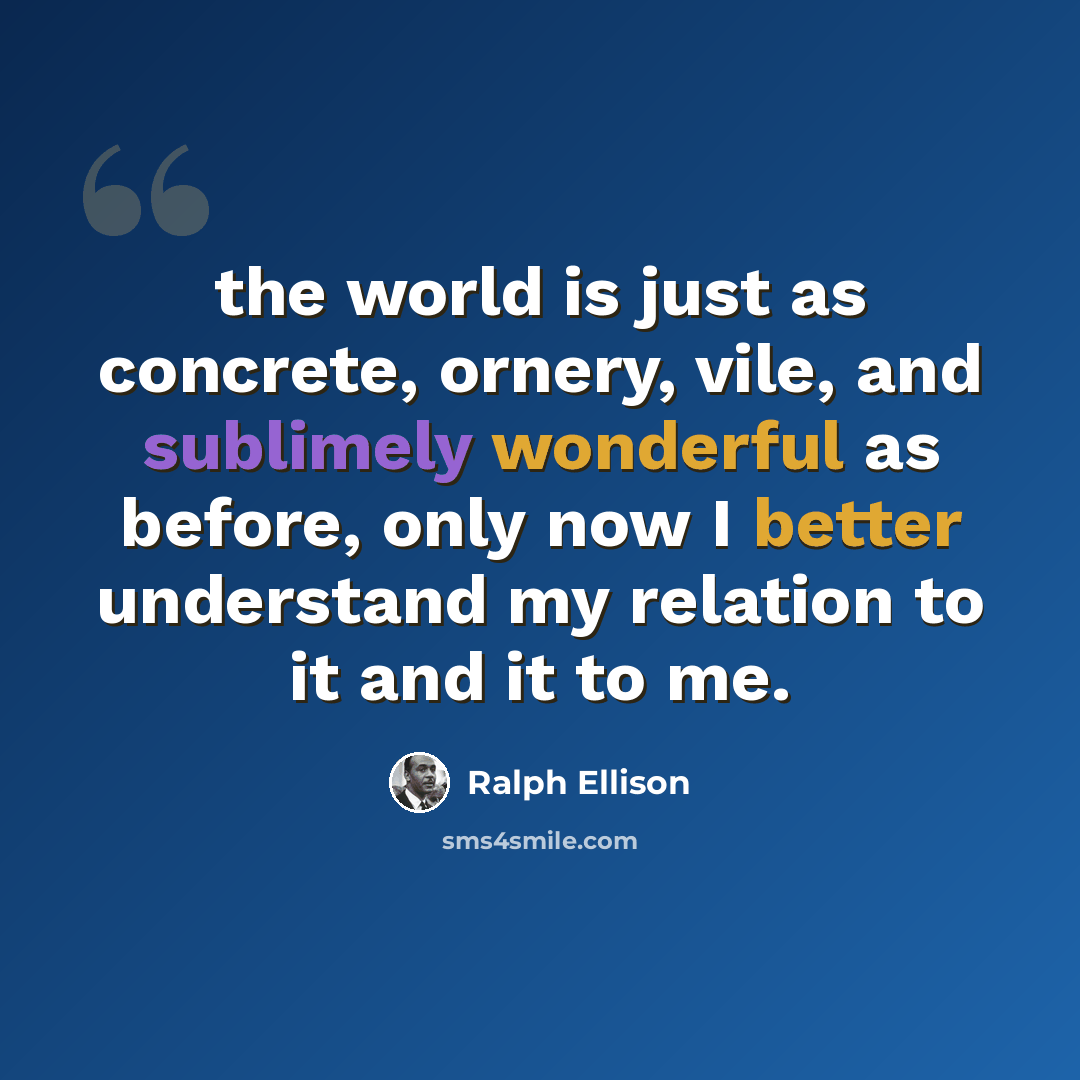 “the world is just as concrete, ornery, vile, and sublimely wonderful as before, only now I better understand my relation to it and it to me.” quote by Ralph Ellison