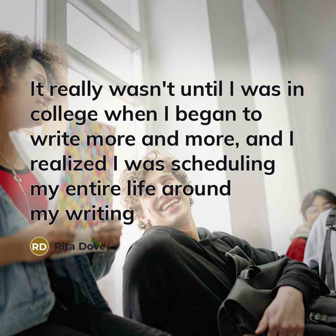 “It really wasn't until I was in college when I began to write more and more, and I realized I was scheduling my entire life around my writing” quote by Rita Dove