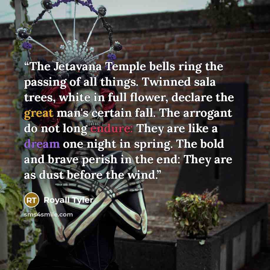 “The Jetavana Temple bells ring the passing of all things. Twinned sala trees, white in full flower, declare the great man's certain fall. The arrogant do not long endure: They are like a dream one night in spring. The bold and brave perish in the end: They are as dust before the wind.” quote by Royall Tyler
