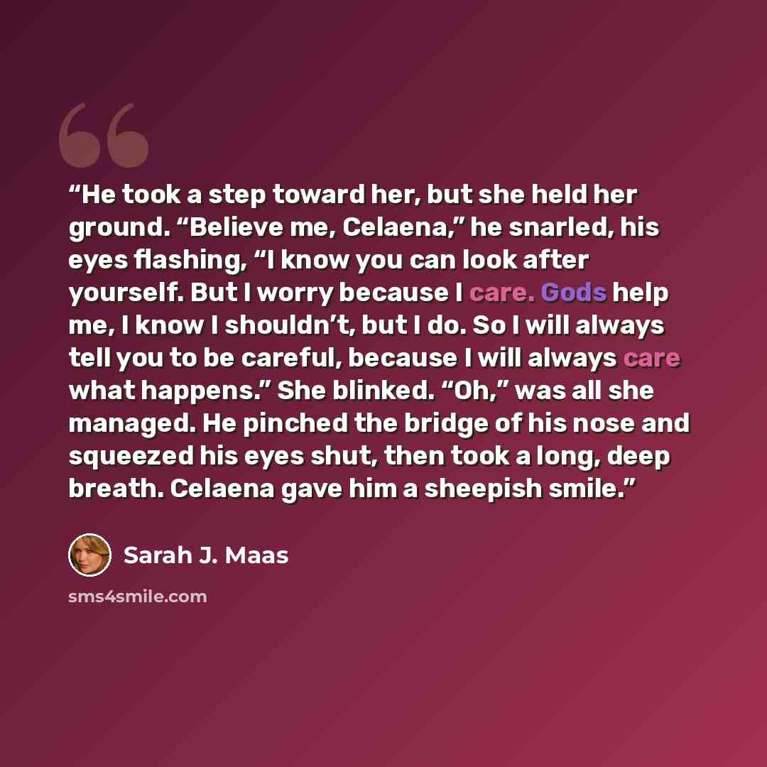 “He took a step toward her, but she held her ground. “Believe me, Celaena,” he snarled, his eyes flashing, “I know you can look after yourself. But I worry because I care. Gods help me, I know I shouldn’t, but I do. So I will always tell you to be careful, because I will always care what happens.”…” quote by Sarah J. Maas