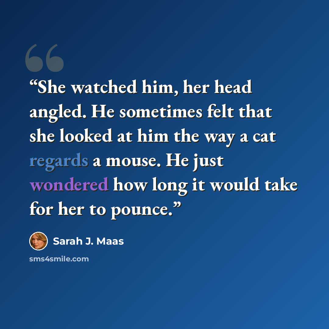 “She watched him, her head angled. He sometimes felt that she looked at him the way a cat regards a mouse. He just wondered how long it would take for her to pounce.” quote by Sarah J. Maas