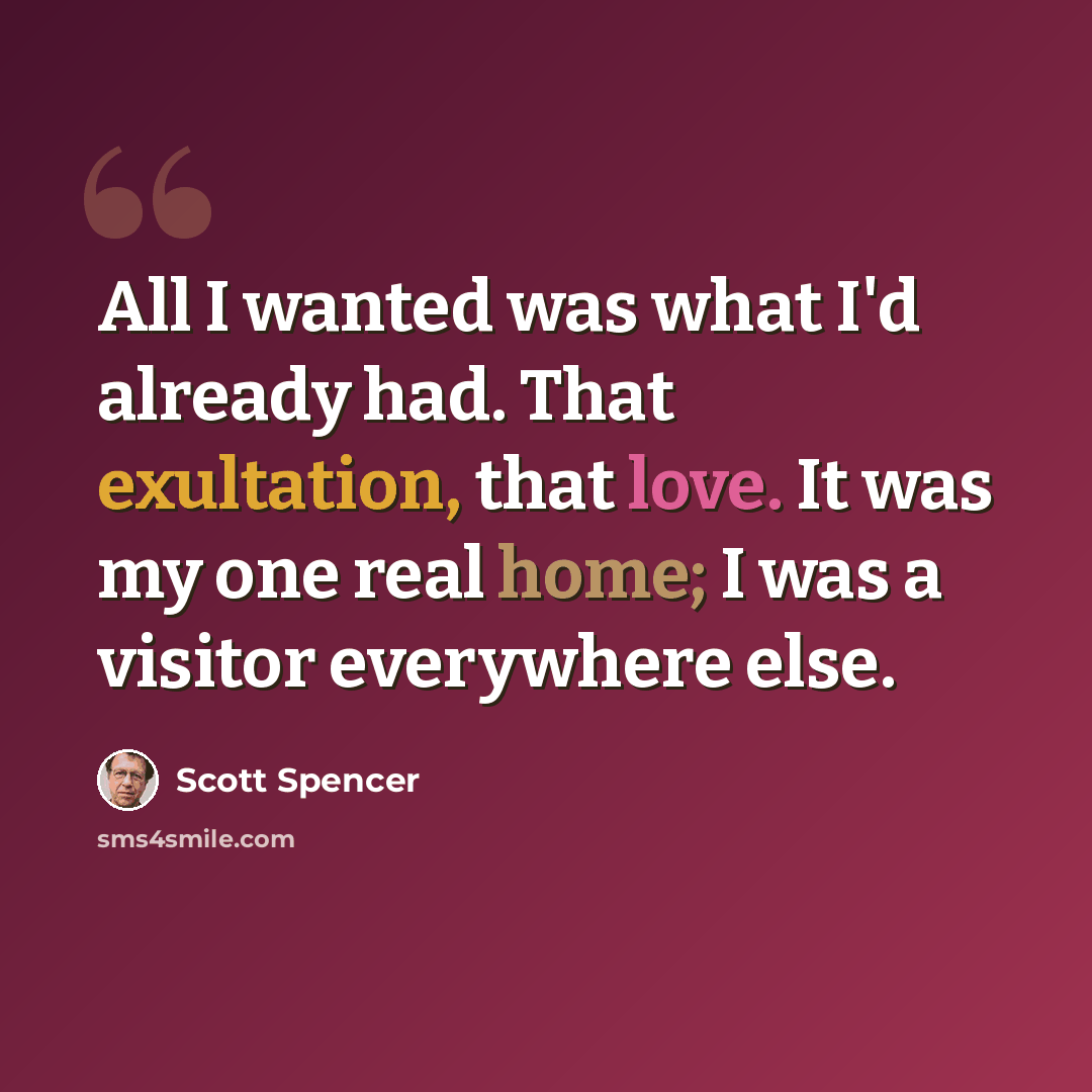 “All I wanted was what I'd already had. That exultation, that love. It was my one real home; I was a visitor everywhere else.” quote by Scott Spencer