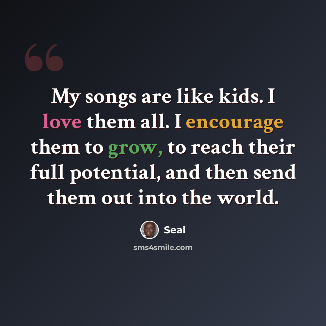 “My songs are like kids. I love them all. I encourage them to grow, to reach their full potential, and then send them out into the world.” quote by Seal