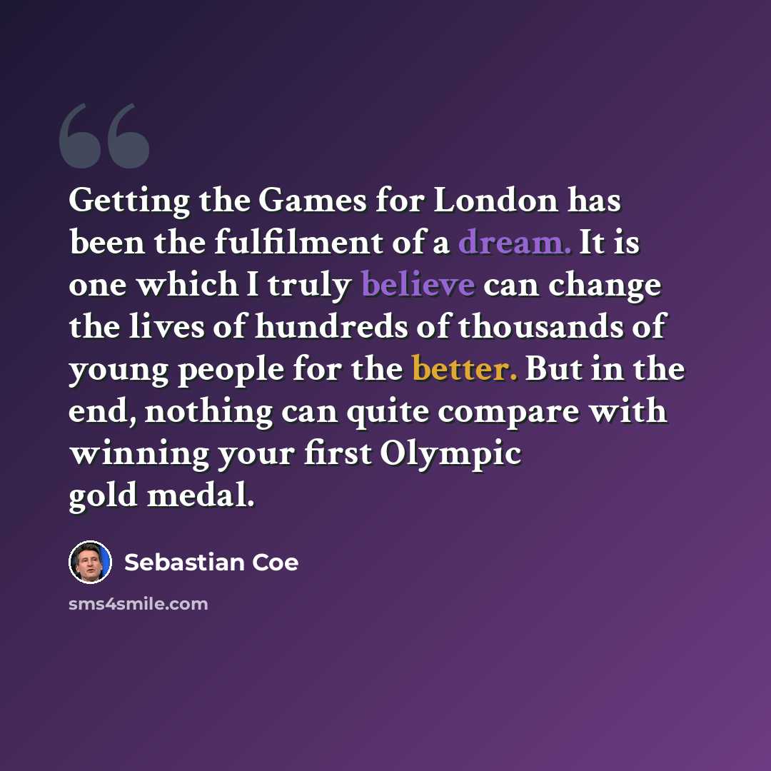 “Getting the Games for London has been the fulfilment of a dream. It is one which I truly believe can change the lives of hundreds of thousands of young people for the better. But in the end, nothing can quite compare with winning your first Olympic gold medal.” quote by Sebastian Coe