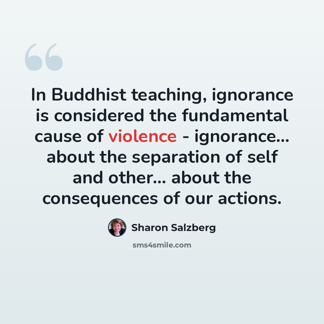 “In Buddhist teaching, ignorance is considered the fundamental cause of violence - ignorance... about the separation of self and other... about the consequences of our actions.” quote by Sharon Salzberg