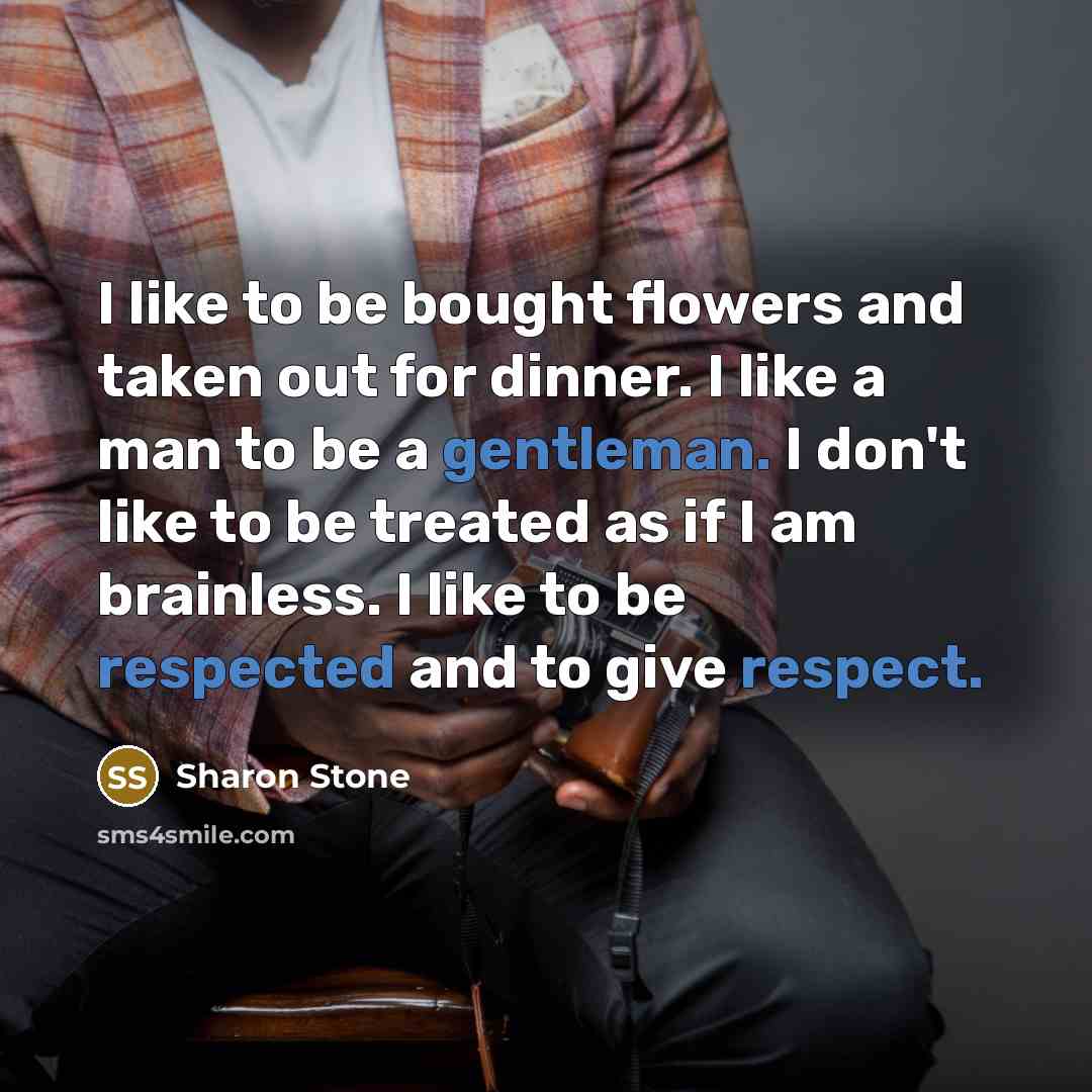 “I like to be bought flowers and taken out for dinner. I like a man to be a gentleman. I don't like to be treated as if I am brainless. I like to be respected and to give respect.” quote by Sharon Stone