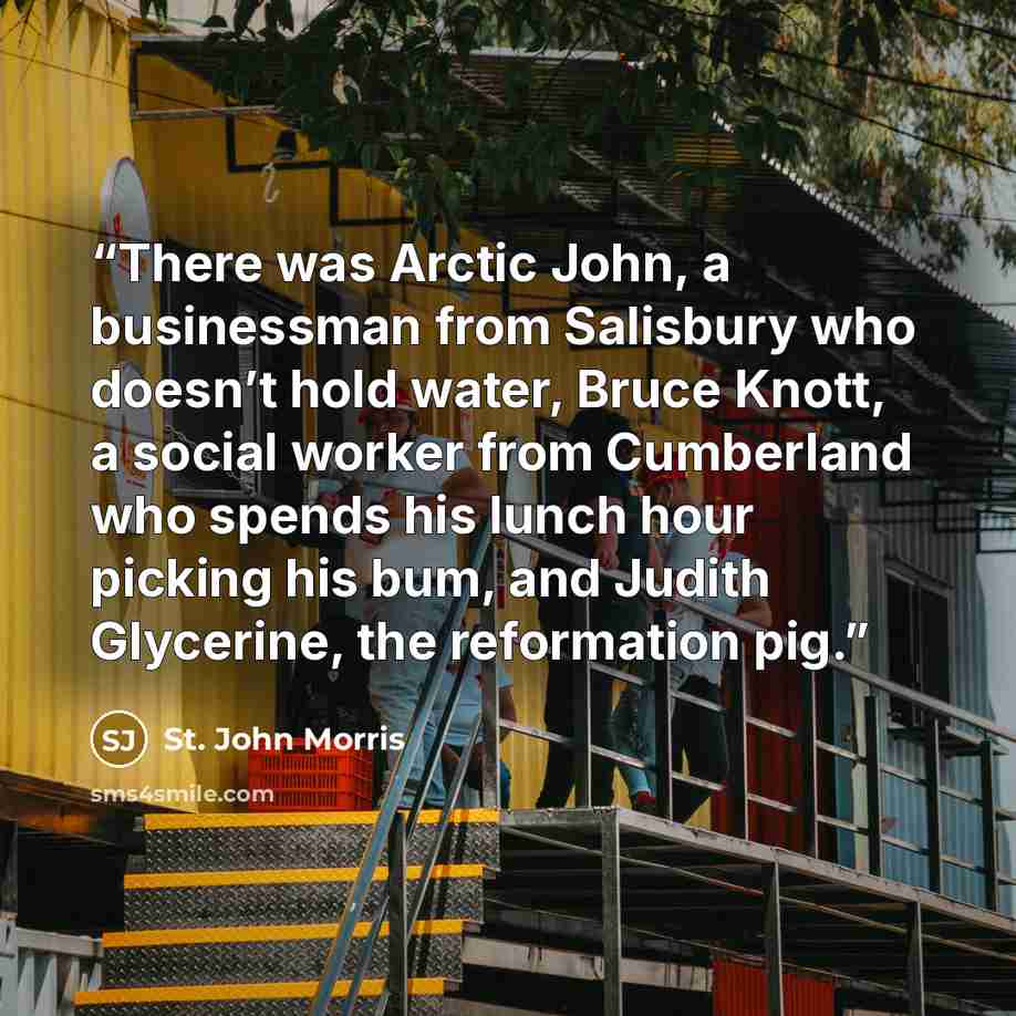 “There was Arctic John, a businessman from Salisbury who doesn’t hold water, Bruce Knott, a social worker from Cumberland who spends his lunch hour picking his bum, and Judith Glycerine, the reformation pig.” quote by St. John Morris