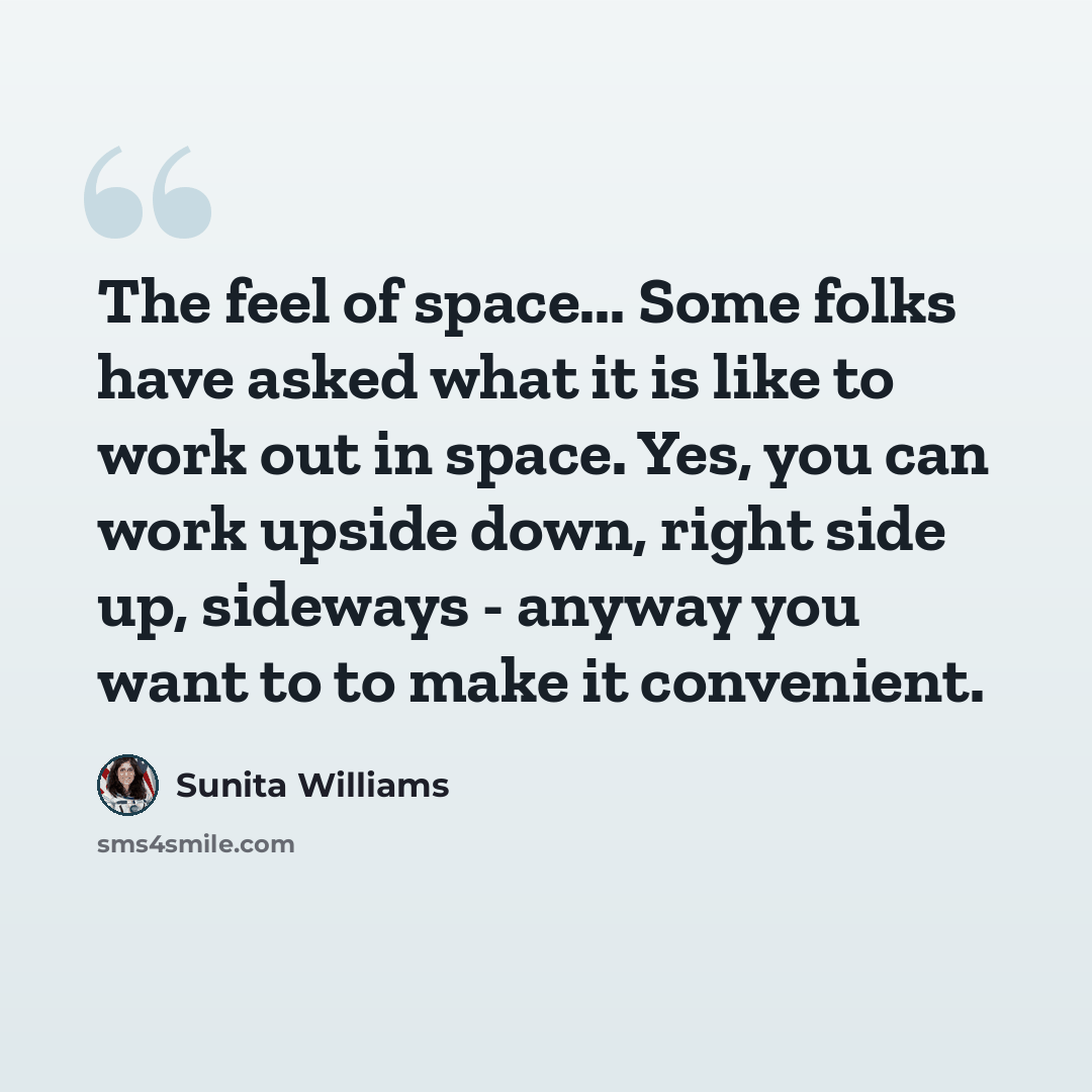 “The feel of space... Some folks have asked what it is like to work out in space. Yes, you can work upside down, right side up, sideways - anyway you want to to make it convenient.” quote by Sunita Williams