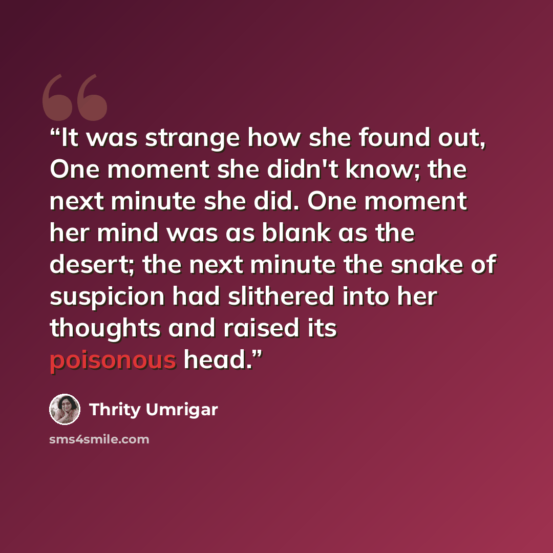 “It was strange how she found out, One moment she didn't know; the next minute she did. One moment her mind was as blank as the desert; the next minute the snake of suspicion had slithered into her thoughts and raised its poisonous head.” quote by Thrity Umrigar