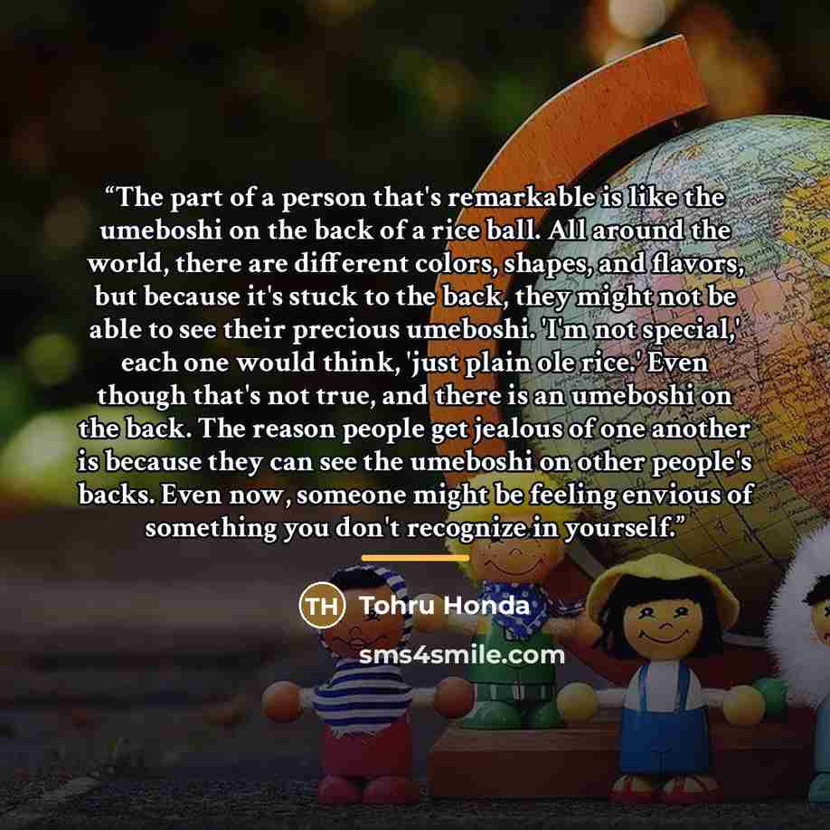 “The part of a person that's remarkable is like the umeboshi on the back of a rice ball. All around the world, there are different colors, shapes, and flavors, but because it's stuck to the back, they might not be able to see their precious umeboshi. 'I'm not special,' each one would think, 'just…” quote by Tohru Honda