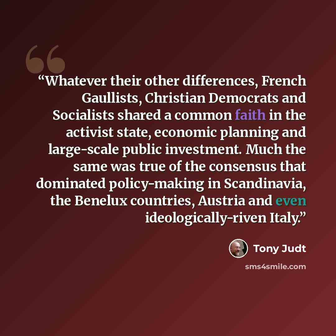 “Whatever their other differences, French Gaullists, Christian Democrats and Socialists shared a common faith in the activist state, economic planning and large-scale public investment. Much the same was true of the consensus that dominated policy-making in Scandinavia, the Benelux countries…” quote by Tony Judt