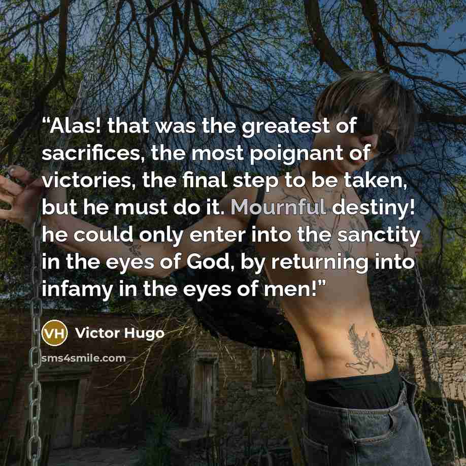 “Alas! that was the greatest of sacrifices, the most poignant of victories, the final step to be taken, but he must do it. Mournful destiny! he could only enter into the sanctity in the eyes of God, by returning into infamy in the eyes of men!” quote by Victor Hugo