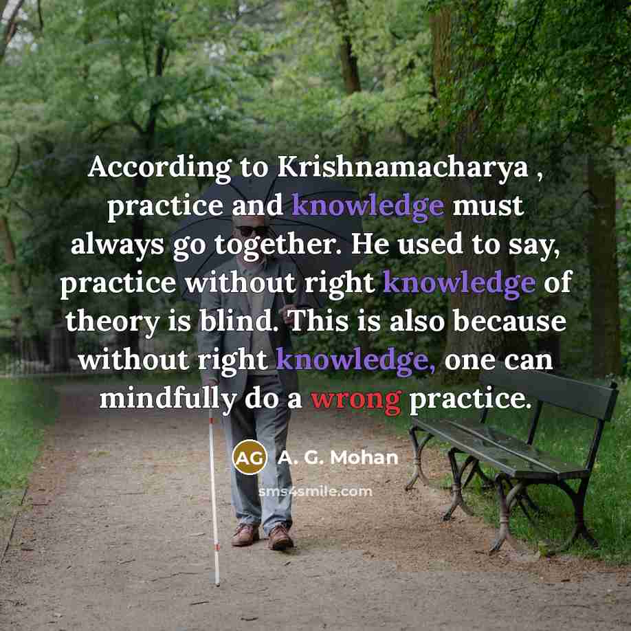 “According to Krishnamacharya , practice and knowledge must always go together. He used to say, practice without right knowledge of theory is blind. This is also because without right knowledge, one can mindfully do a wrong practice.” quote by A. G. Mohan