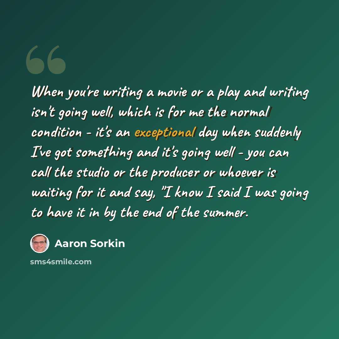 “When you're writing a movie or a play and writing isn't going well, which is for me the normal condition - it's an exceptional day when suddenly I've got something and it's going well - you can call the studio or the producer or whoever is waiting for it and say, "I know I said I was going to have…” quote by Aaron Sorkin