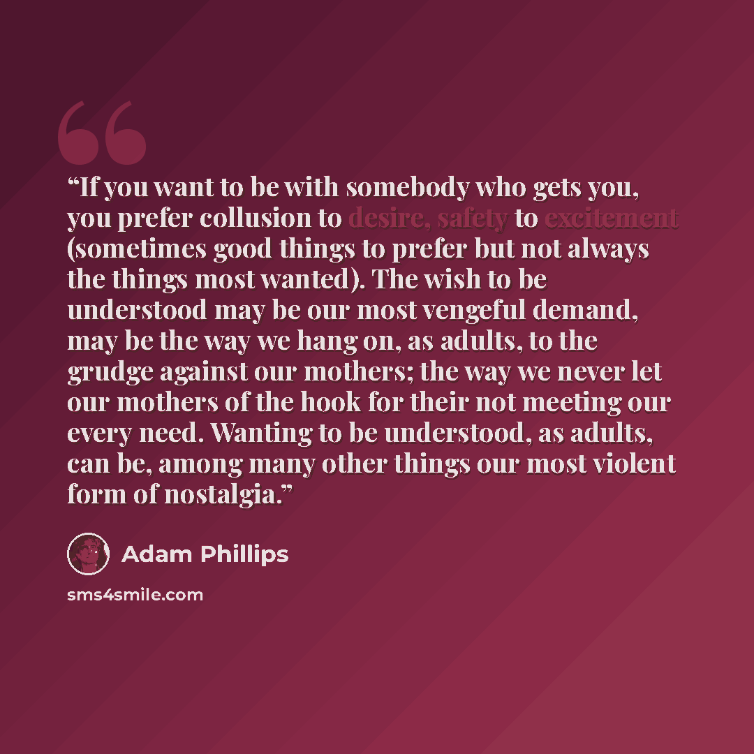 “If you want to be with somebody who gets you, you prefer collusion to desire, safety to excitement (sometimes good things to prefer but not always the things most wanted). The wish to be understood may be our most vengeful demand, may be the way we hang on, as adults, to the grudge against our…” quote by Adam Phillips