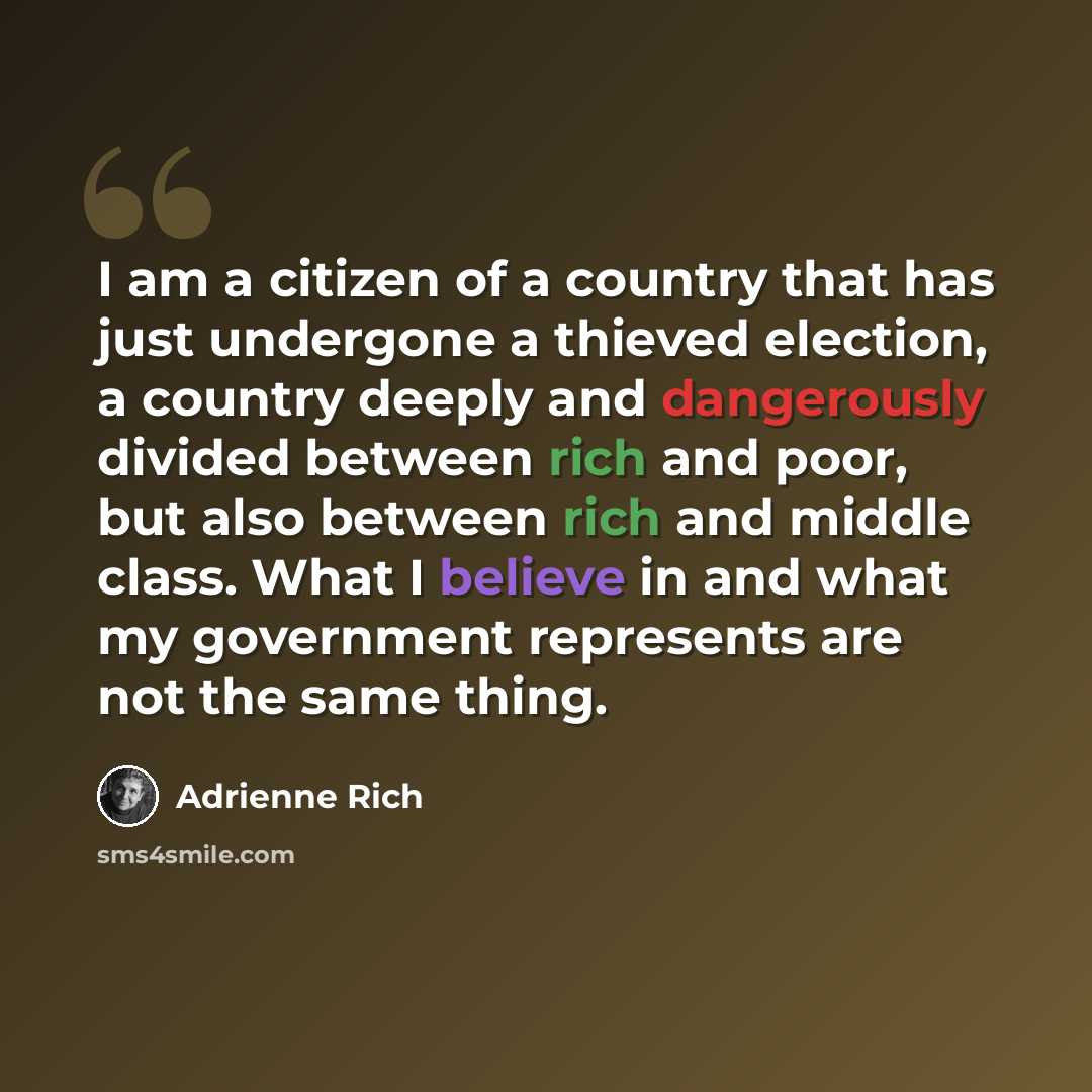 “I am a citizen of a country that has just undergone a thieved election, a country deeply and dangerously divided between rich and poor, but also between rich and middle class. What I believe in and what my government represents are not the same thing.” quote by Adrienne Rich