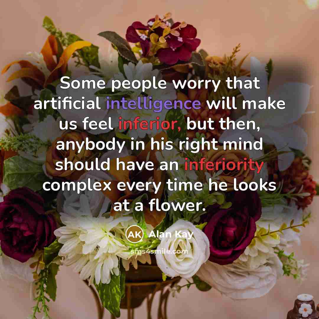 “Some people worry that artificial intelligence will make us feel inferior, but then, anybody in his right mind should have an inferiority complex every time he looks at a flower.” quote by Alan Kay