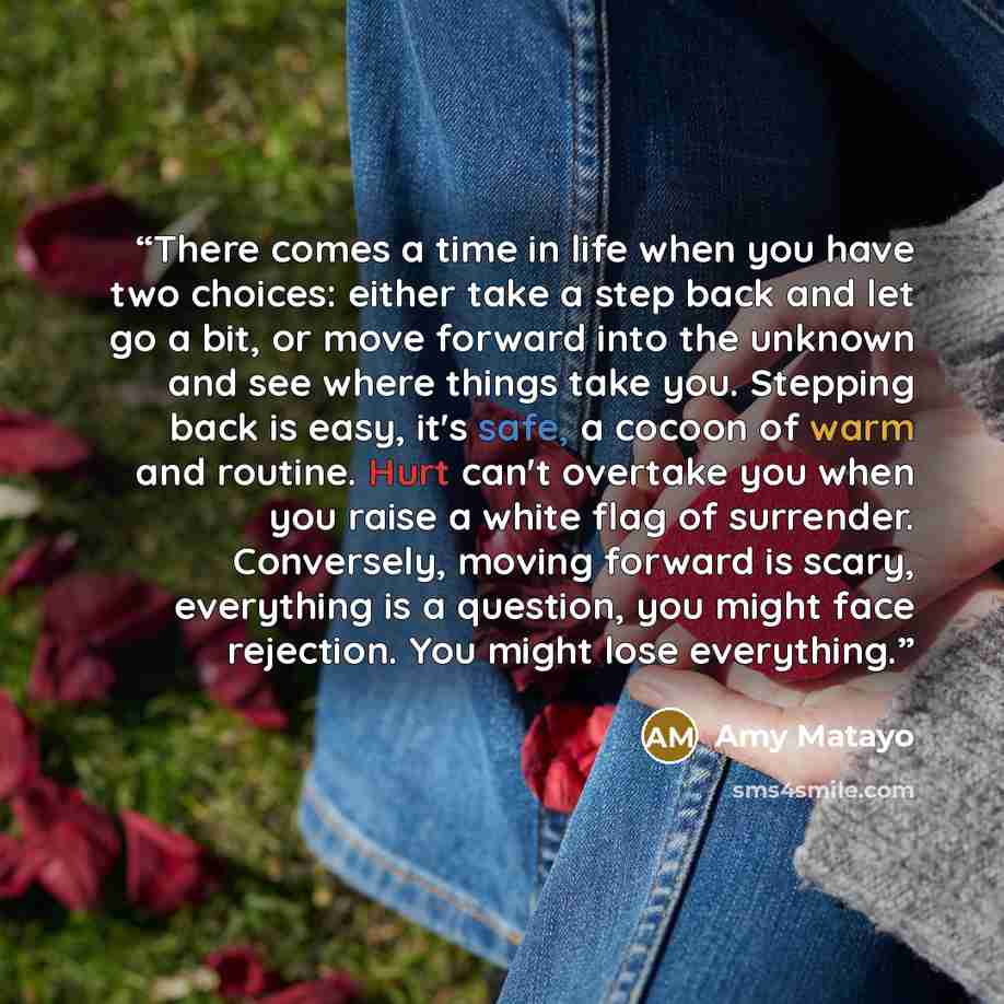 “There comes a time in life when you have two choices: either take a step back and let go a bit, or move forward into the unknown and see where things take you. Stepping back is easy, it's safe, a cocoon of warm and routine. Hurt can't overtake you when you raise a white flag of surrender…” quote by Amy Matayo